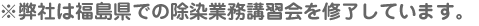 ※弊社は福島県での除染業務講習会を修了しています。