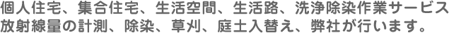 個人住宅、集合住宅、生活空間、生活路、洗浄除染作業サービス放射線量の計測、除染、草刈、庭土入替え、弊社が行います。
